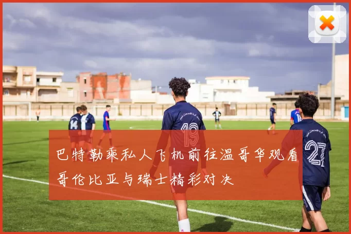 巴特勒乘私人飞机前往温哥华观看哥伦比亚与瑞士精彩对决