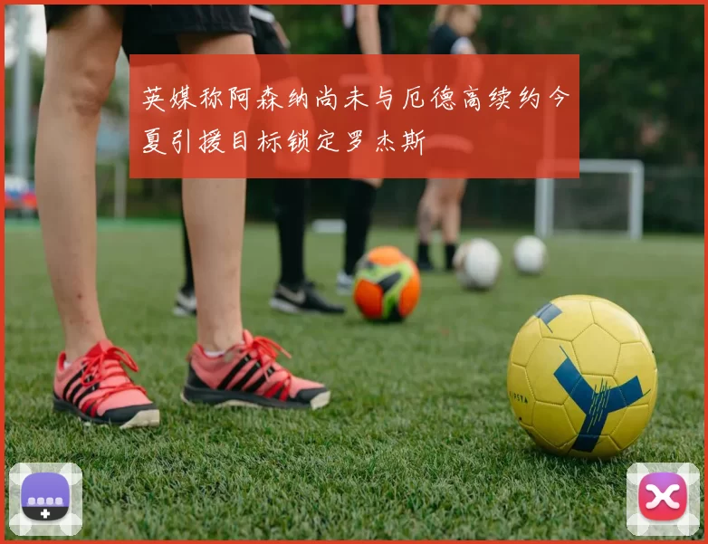 英媒称阿森纳尚未与厄德高续约今夏引援目标锁定罗杰斯