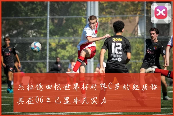 杰拉德回忆世界杯对阵C罗的经历称其在06年已显非凡实力
