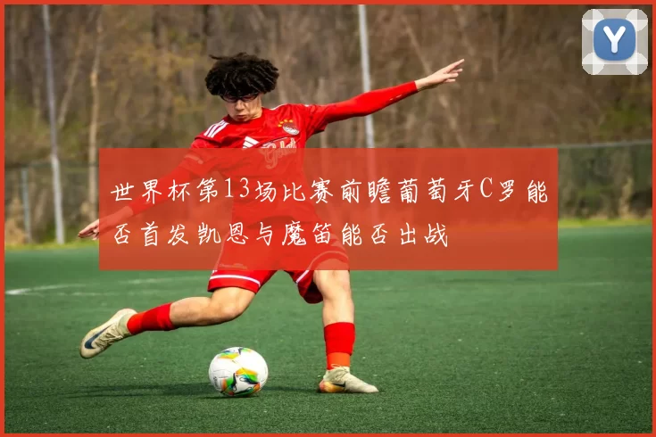 世界杯第13场比赛前瞻葡萄牙C罗能否首发凯恩与魔笛能否出战