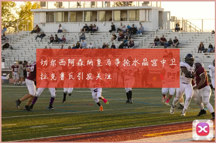 切尔西阿森纳皇马争抢水晶宫中卫拉克鲁瓦引发关注